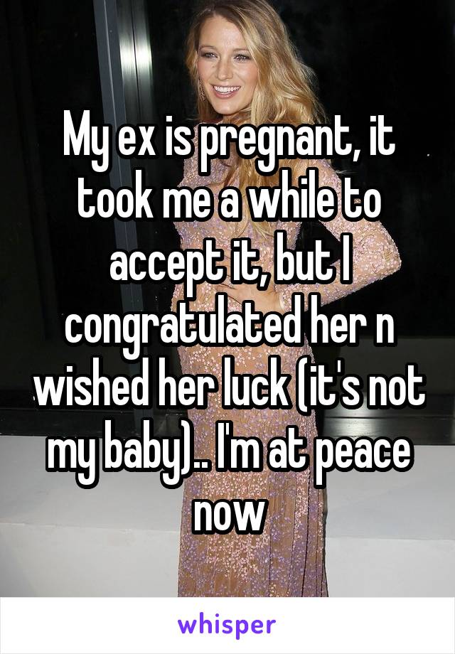 My ex is pregnant, it took me a while to accept it, but I congratulated her n wished her luck (it's not my baby).. I'm at peace now