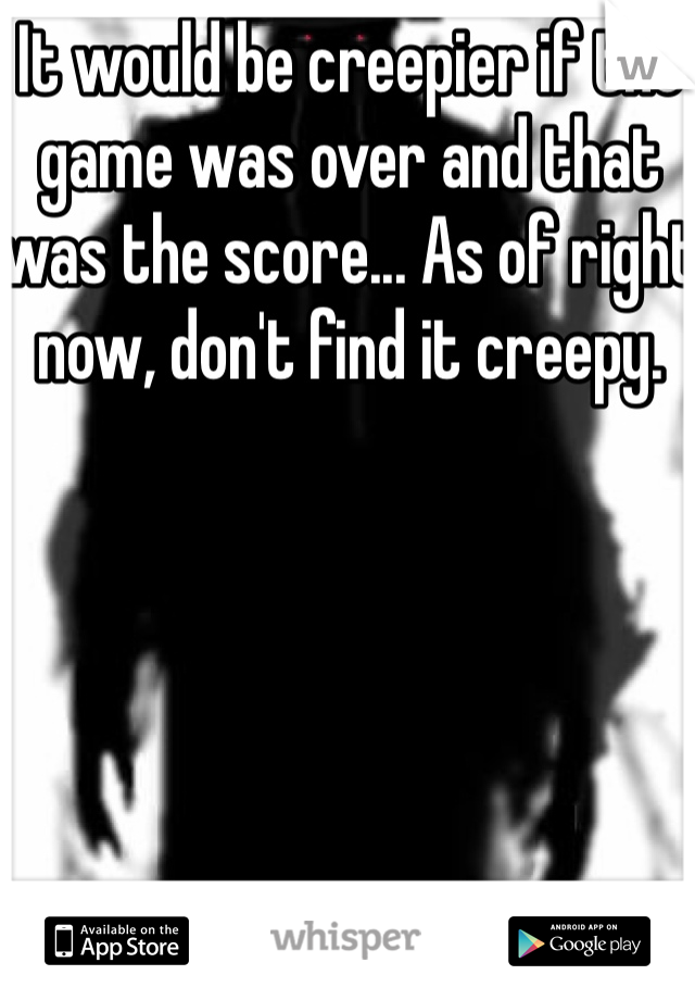 It would be creepier if the game was over and that was the score... As of right now, don't find it creepy. 