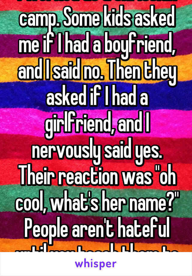 I worked at a Christian camp. Some kids asked me if I had a boyfriend, and I said no. Then they asked if I had a girlfriend, and I nervously said yes. Their reaction was "oh cool, what's her name?"
People aren't hateful until you teach them to be. 