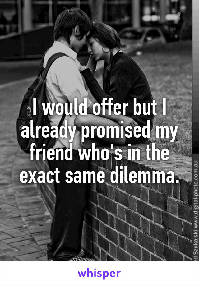 I would offer but I already promised my friend who's in the exact same dilemma.