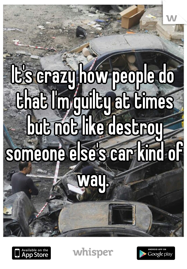 It's crazy how people do that I'm guilty at times but not like destroy someone else's car kind of way. 