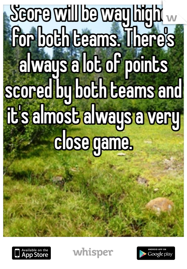 Score will be way higher for both teams. There's always a lot of points scored by both teams and it's almost always a very close game. 