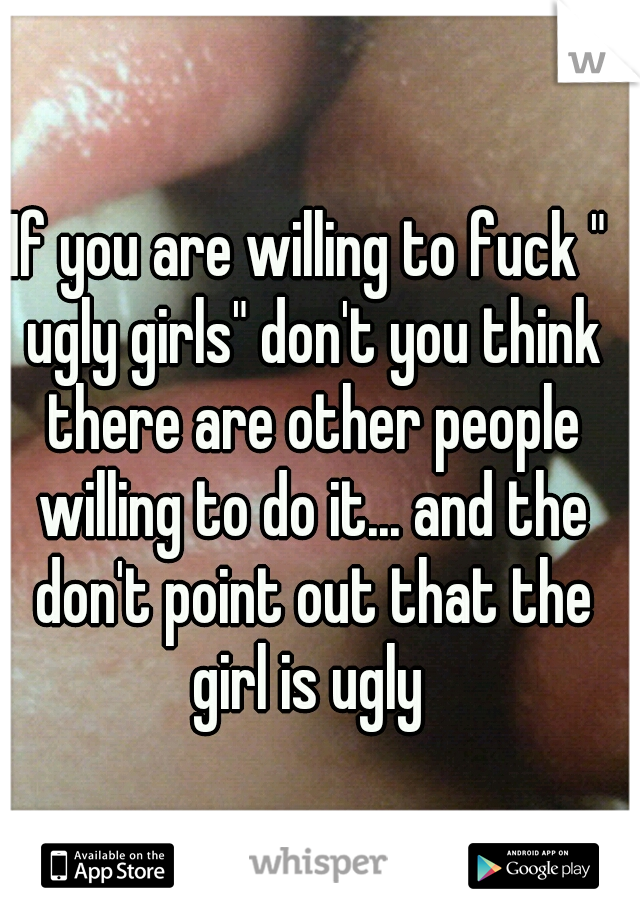 If you are willing to fuck " ugly girls" don't you think there are other people willing to do it... and the don't point out that the girl is ugly 