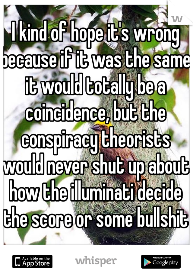 I kind of hope it's wrong because if it was the same it would totally be a coincidence, but the conspiracy theorists would never shut up about how the illuminati decide the score or some bullshit