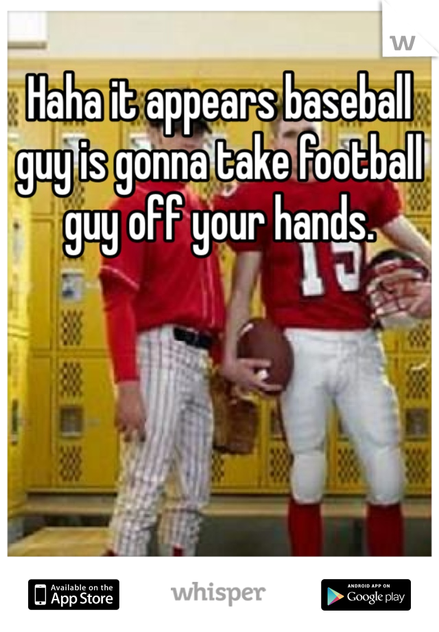 Haha it appears baseball guy is gonna take football guy off your hands.