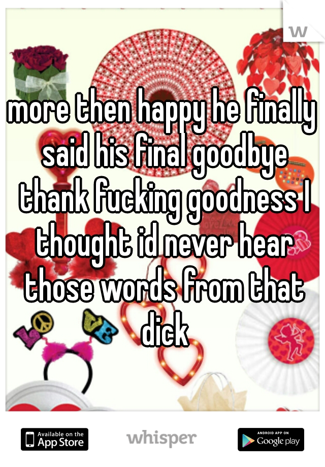 more then happy he finally said his final goodbye thank fucking goodness I thought id never hear those words from that dick