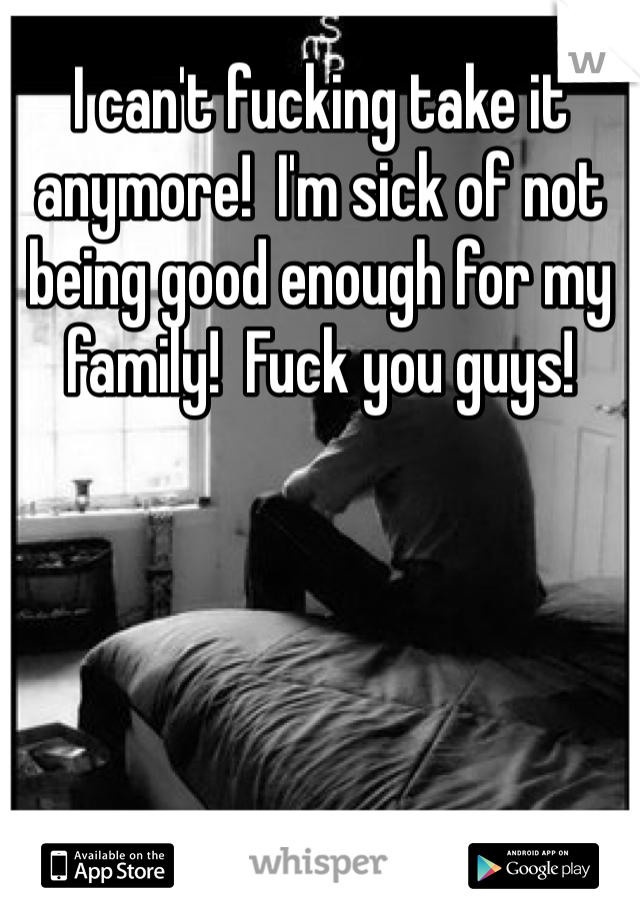 I can't fucking take it anymore!  I'm sick of not being good enough for my family!  Fuck you guys!