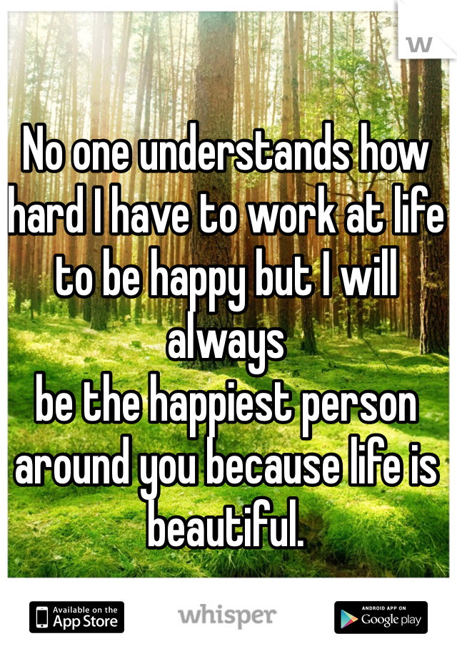 No one understands how hard I have to work at life to be happy but I will always 
be the happiest person around you because life is beautiful. 