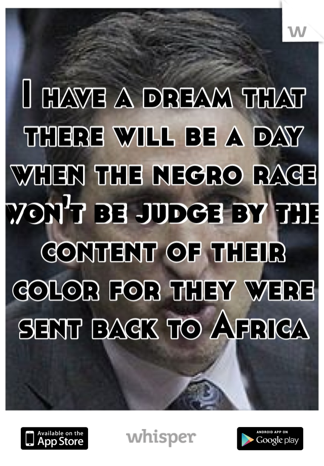 I have a dream that there will be a day when the negro race won't be judge by the content of their color for they were sent back to Africa 