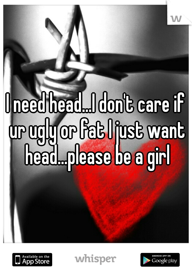 I need head...I don't care if ur ugly or fat I just want head...please be a girl