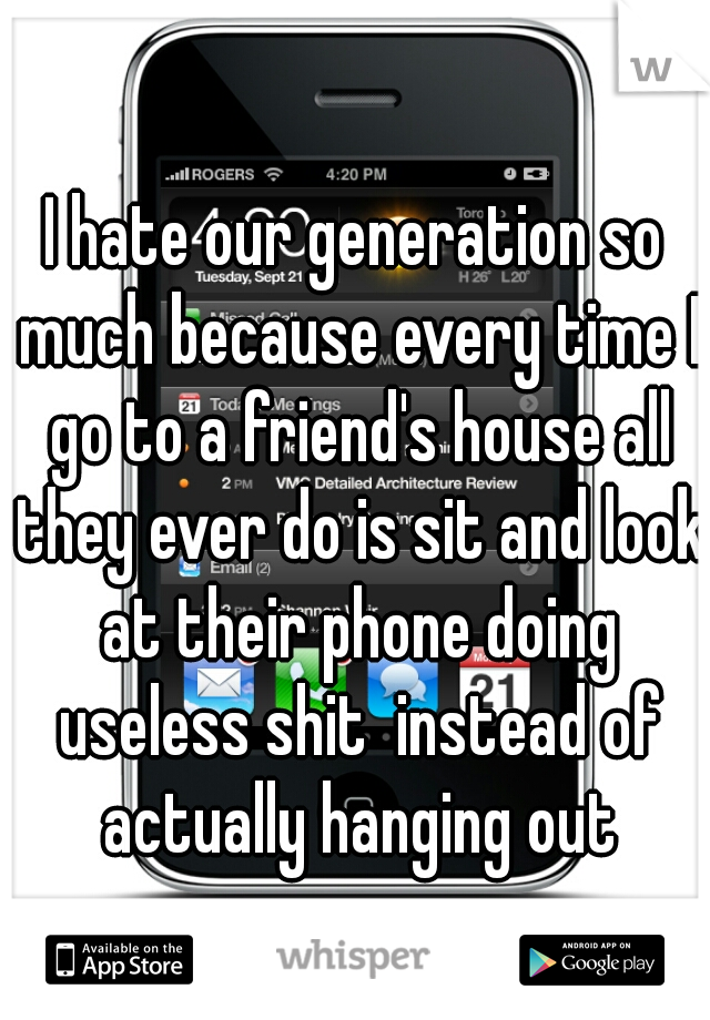 I hate our generation so much because every time I go to a friend's house all they ever do is sit and look at their phone doing useless shit  instead of actually hanging out