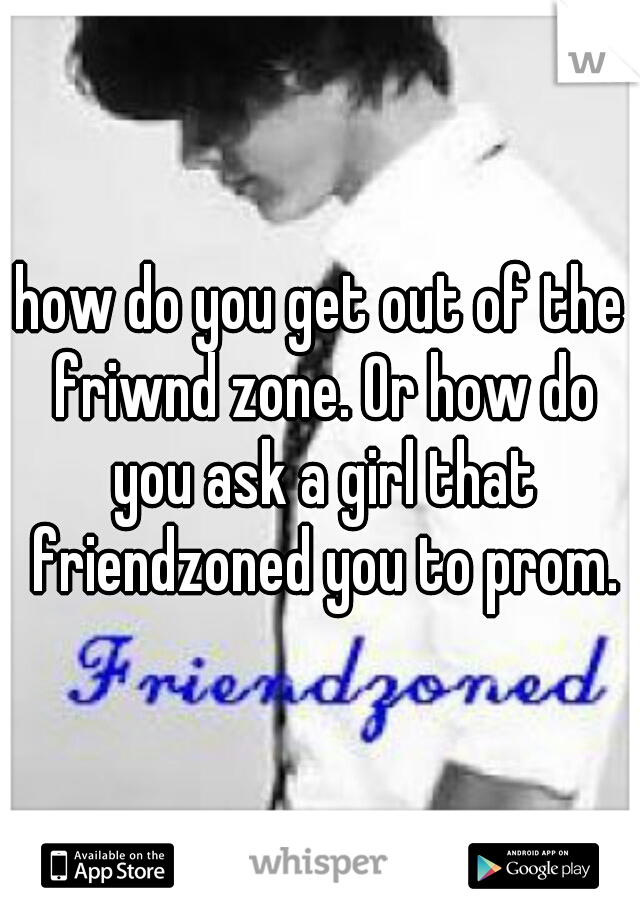 how do you get out of the friwnd zone. Or how do you ask a girl that friendzoned you to prom.