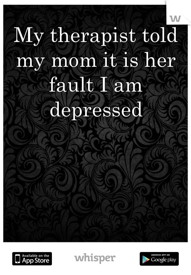 My therapist told my mom it is her fault I am depressed