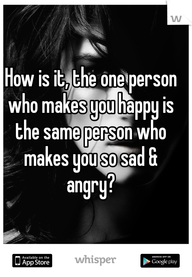 How is it, the one person who makes you happy is the same person who makes you so sad & angry? 