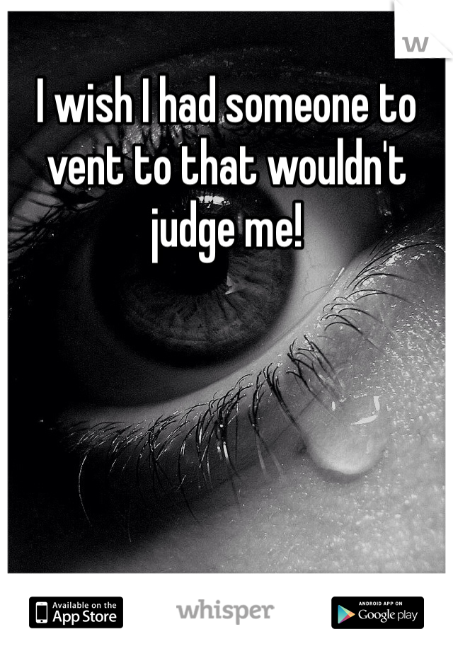 I wish I had someone to vent to that wouldn't judge me! 