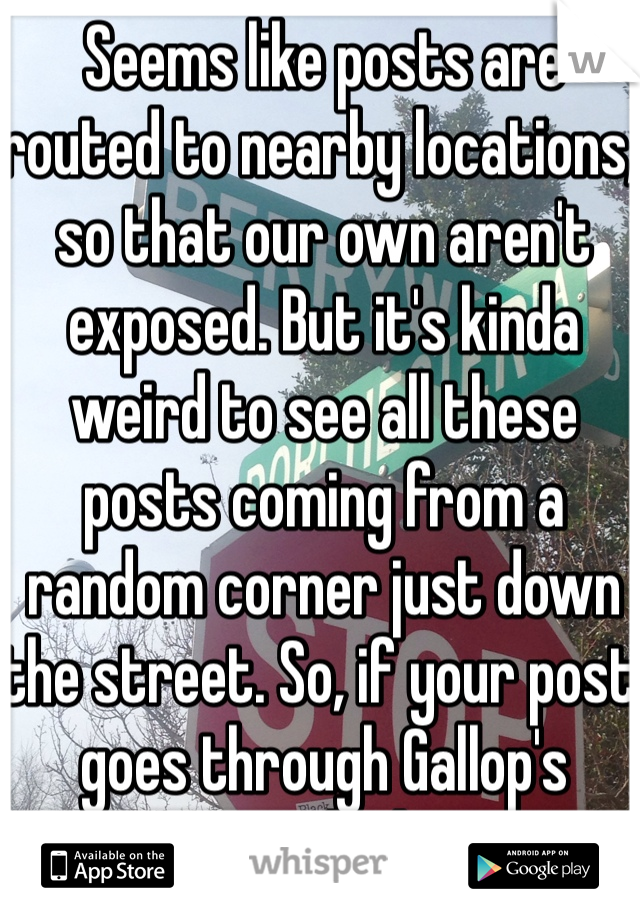 Seems like posts are routed to nearby locations, so that our own aren't exposed. But it's kinda weird to see all these posts coming from a random corner just down the street. So, if your post goes through Gallop's Corner, I might know you 😬