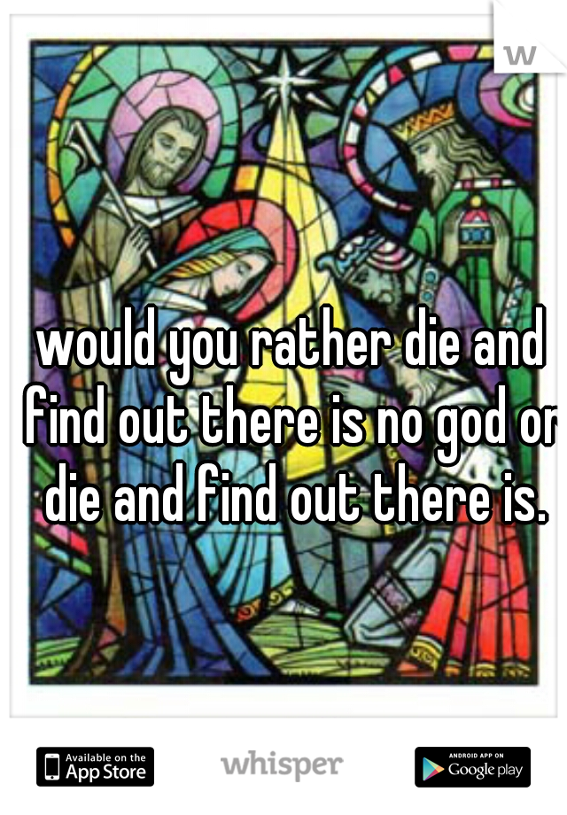 would you rather die and find out there is no god or die and find out there is.