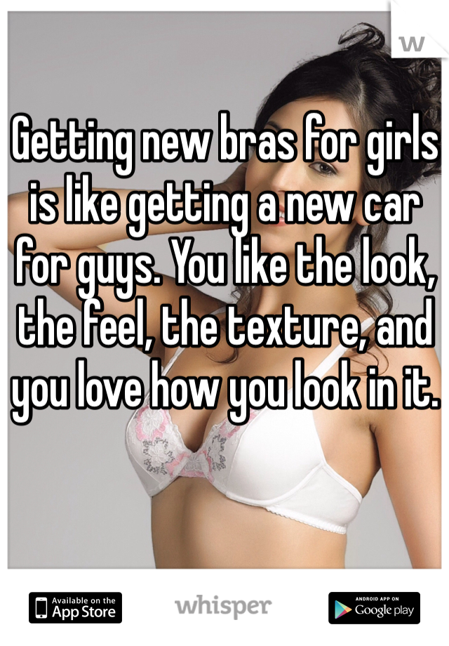 Getting new bras for girls is like getting a new car for guys. You like the look, the feel, the texture, and you love how you look in it.