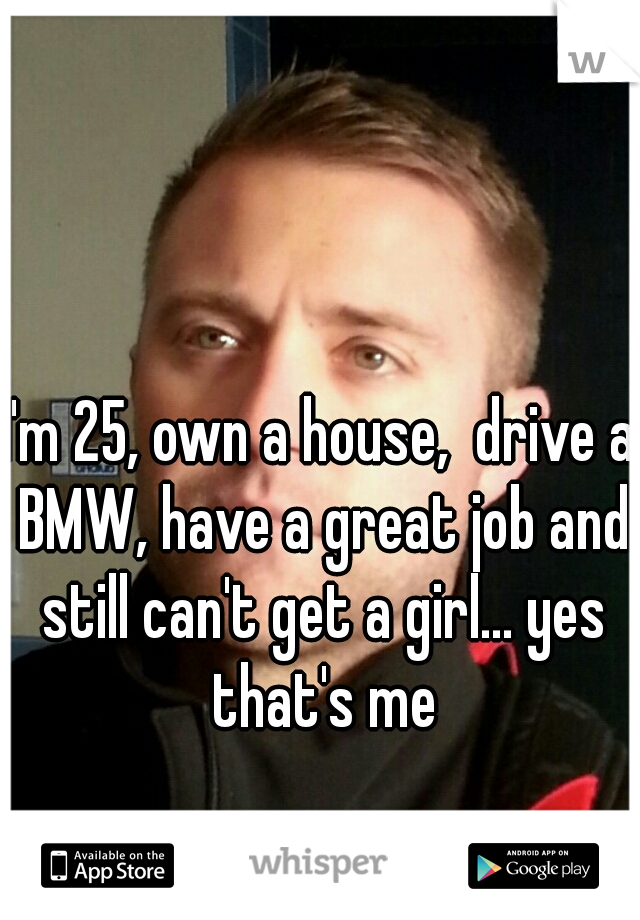 I'm 25, own a house,  drive a BMW, have a great job and still can't get a girl... yes that's me