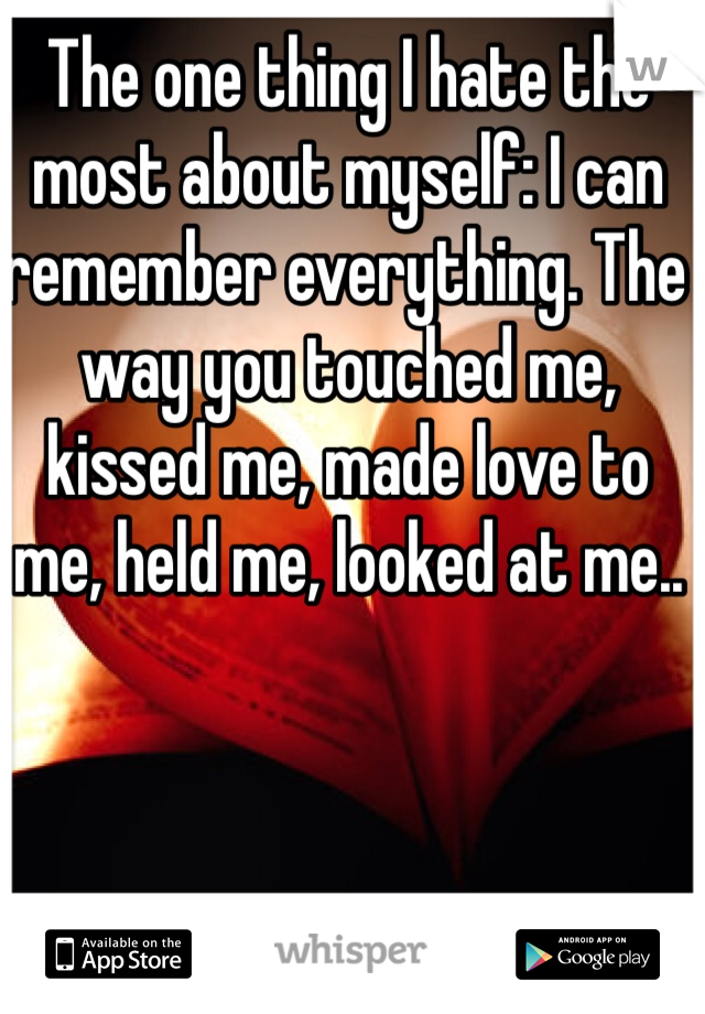 The one thing I hate the most about myself: I can remember everything. The way you touched me, kissed me, made love to me, held me, looked at me..