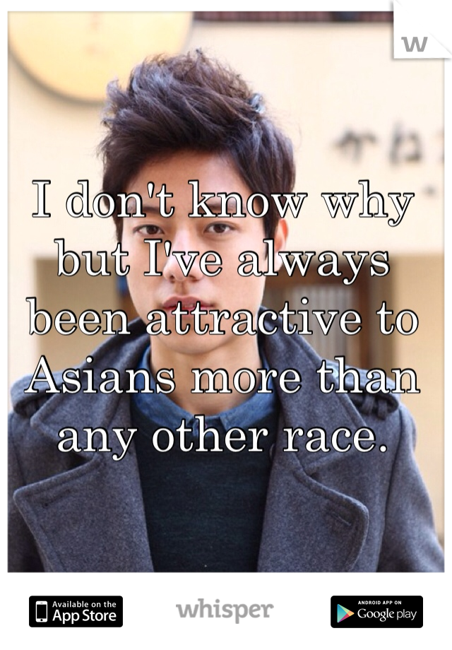 I don't know why but I've always been attractive to Asians more than any other race. 