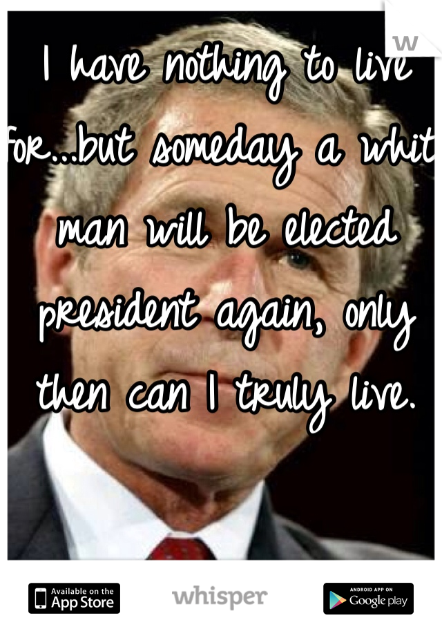 I have nothing to live for...but someday a white man will be elected president again, only then can I truly live.