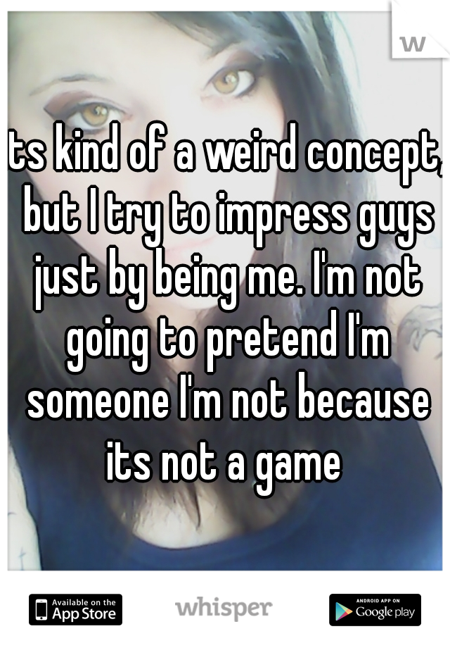 its kind of a weird concept, but I try to impress guys just by being me. I'm not going to pretend I'm someone I'm not because its not a game 