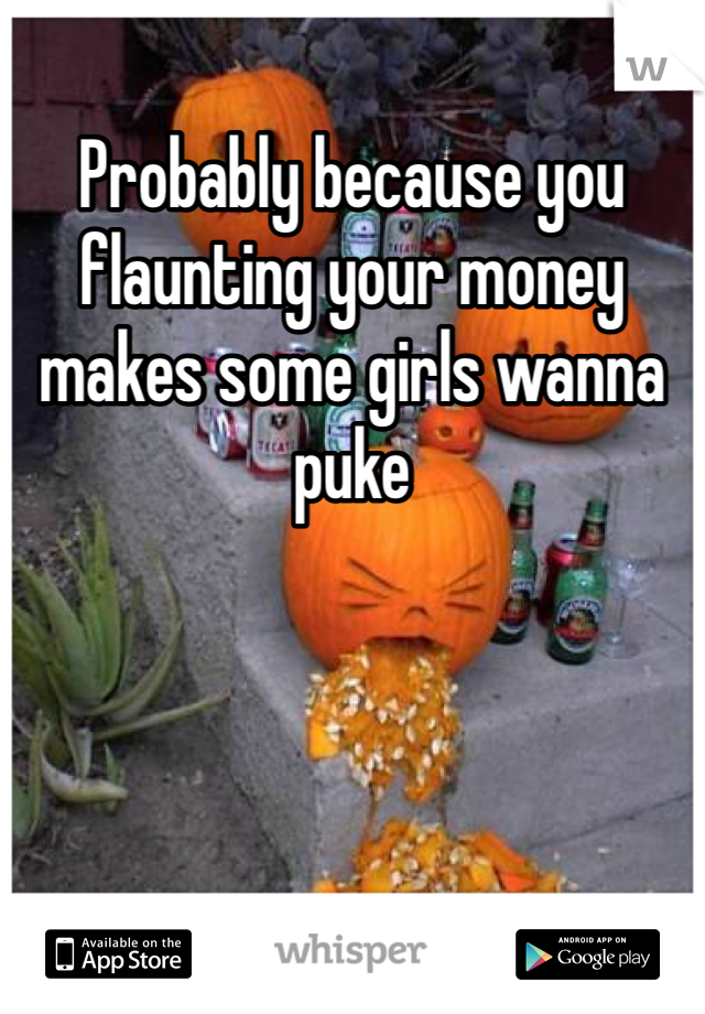 Probably because you flaunting your money makes some girls wanna puke