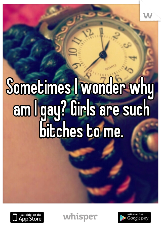 Sometimes I wonder why am I gay? Girls are such bitches to me.