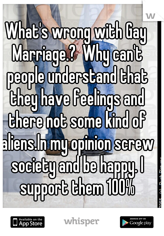 What's wrong with Gay Marriage.?  Why can't people understand that they have feelings and there not some kind of aliens.In my opinion screw society and be happy. I support them 100%