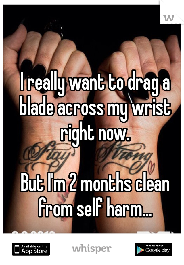 I really want to drag a blade across my wrist right now. 

But I'm 2 months clean from self harm...