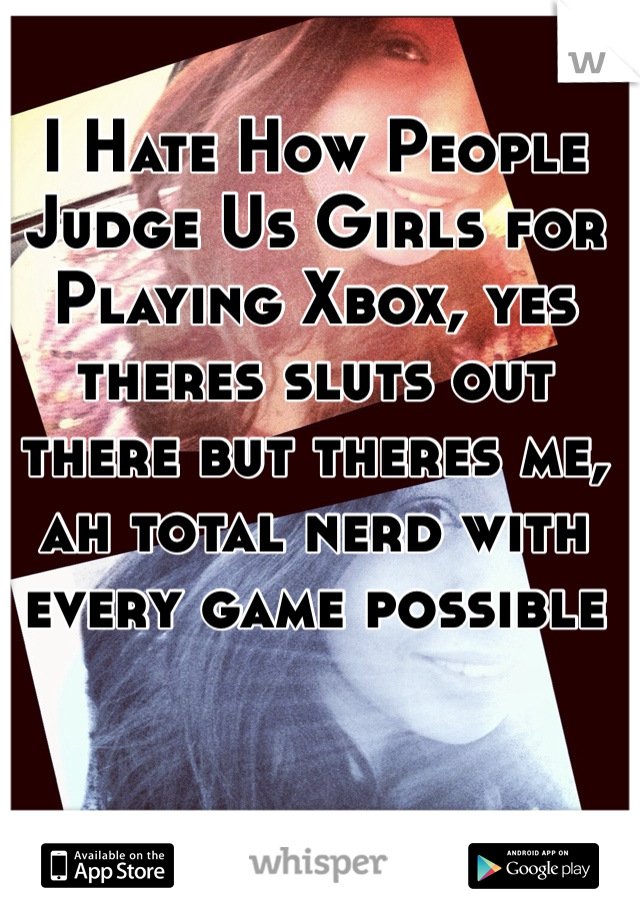 I Hate How People Judge Us Girls for Playing Xbox, yes theres sluts out there but theres me, ah total nerd with every game possible 