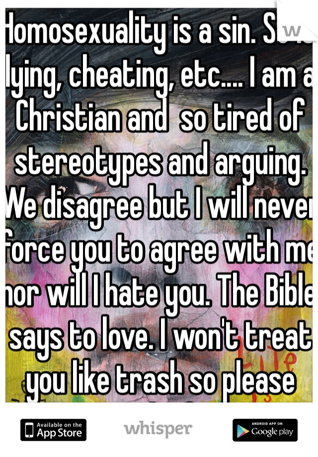 Homosexuality is a sin. So is lying, cheating, etc.... I am a Christian and  so tired of stereotypes and arguing. We disagree but I will never force you to agree with me nor will I hate you. The Bible says to love. I won't treat you like trash so please return the favor.... 