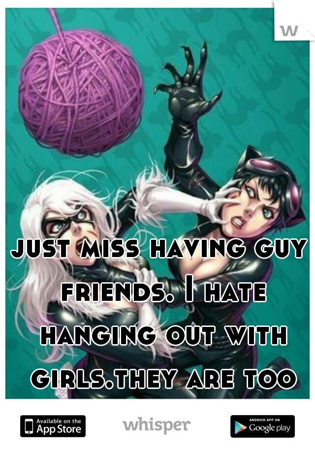 just miss having guy friends. I hate hanging out with girls.they are too catty. 