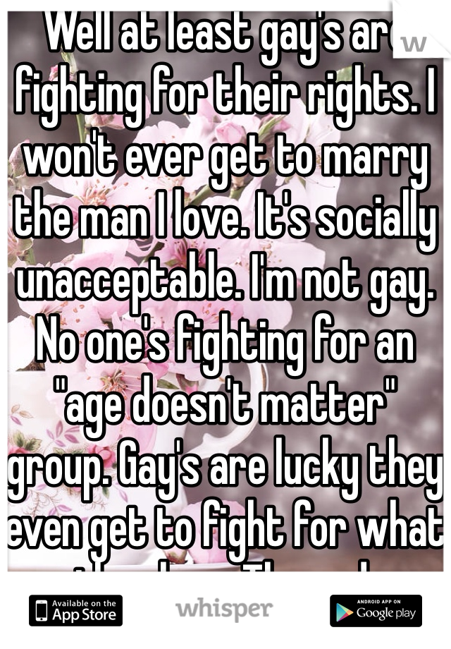 Well at least gay's are fighting for their rights. I won't ever get to marry the man I love. It's socially unacceptable. I'm not gay. No one's fighting for an "age doesn't matter" group. Gay's are lucky they even get to fight for what they love. The end.