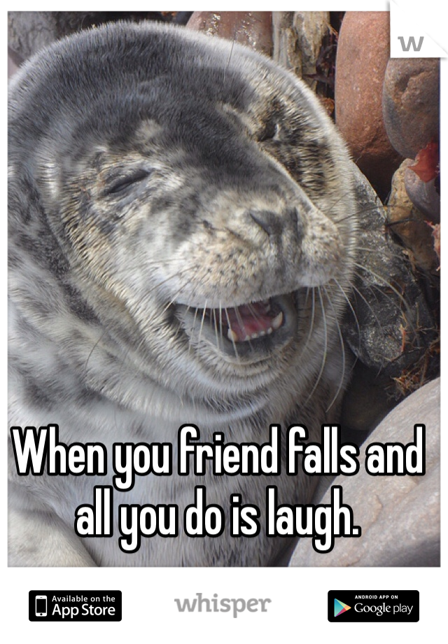 When you friend falls and all you do is laugh.