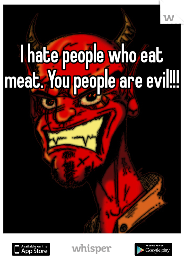 I hate people who eat meat. You people are evil!!!