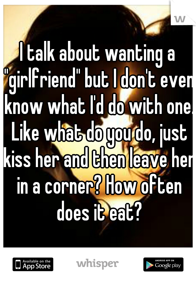 I talk about wanting a "girlfriend" but I don't even know what I'd do with one. Like what do you do, just kiss her and then leave her in a corner? How often does it eat?