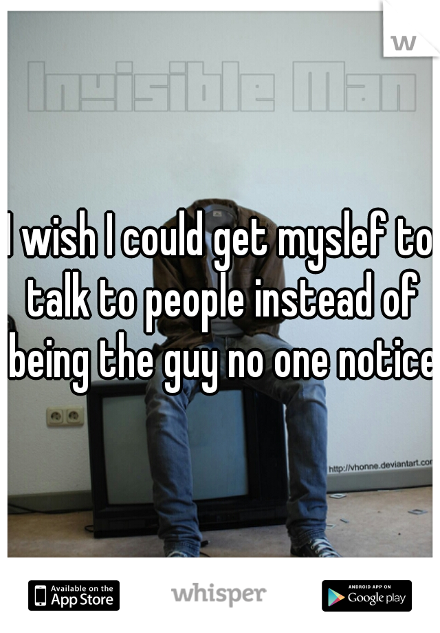 I wish I could get myslef to talk to people instead of being the guy no one notices