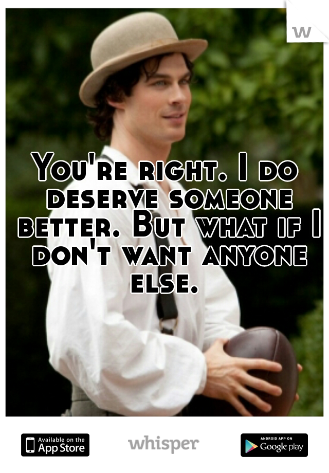 You're right. I do deserve someone better. But what if I don't want anyone else. 