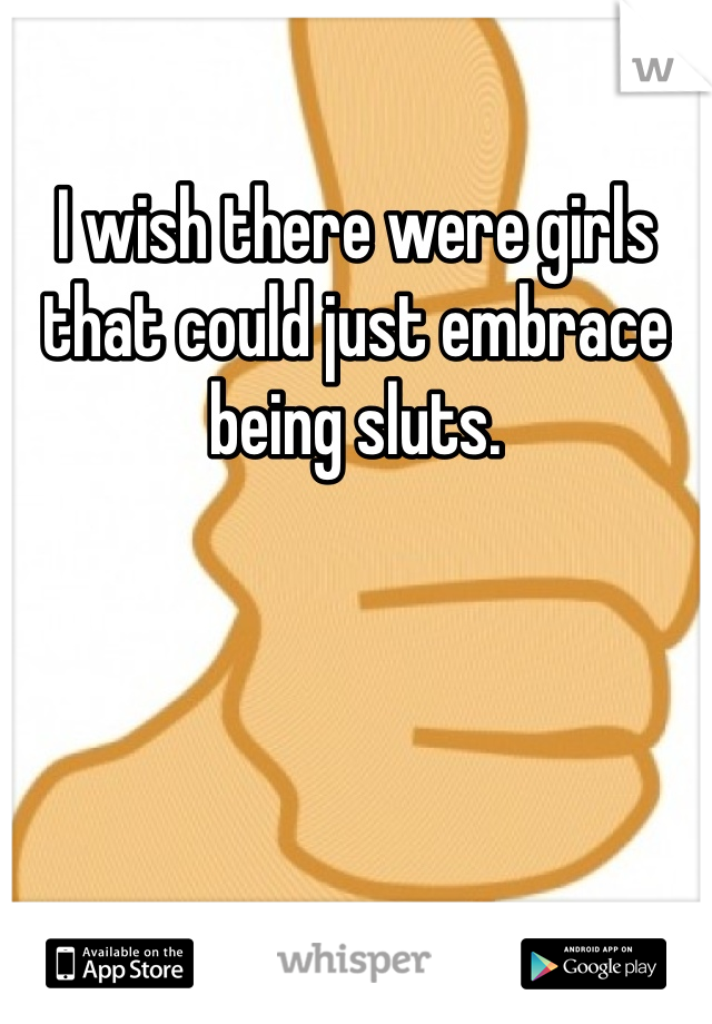 I wish there were girls that could just embrace being sluts. 