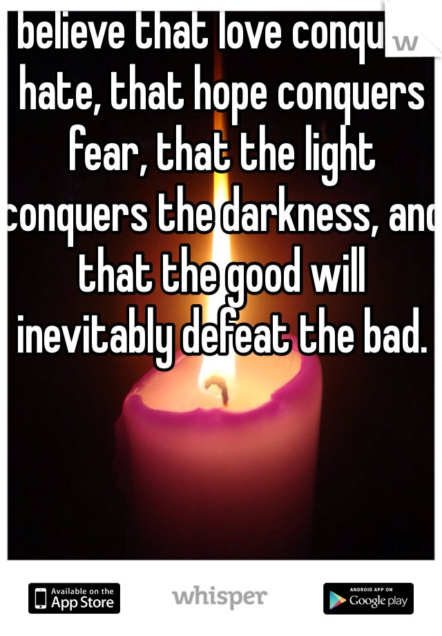 I believe that love conquers hate, that hope conquers fear, that the light conquers the darkness, and that the good will inevitably defeat the bad.