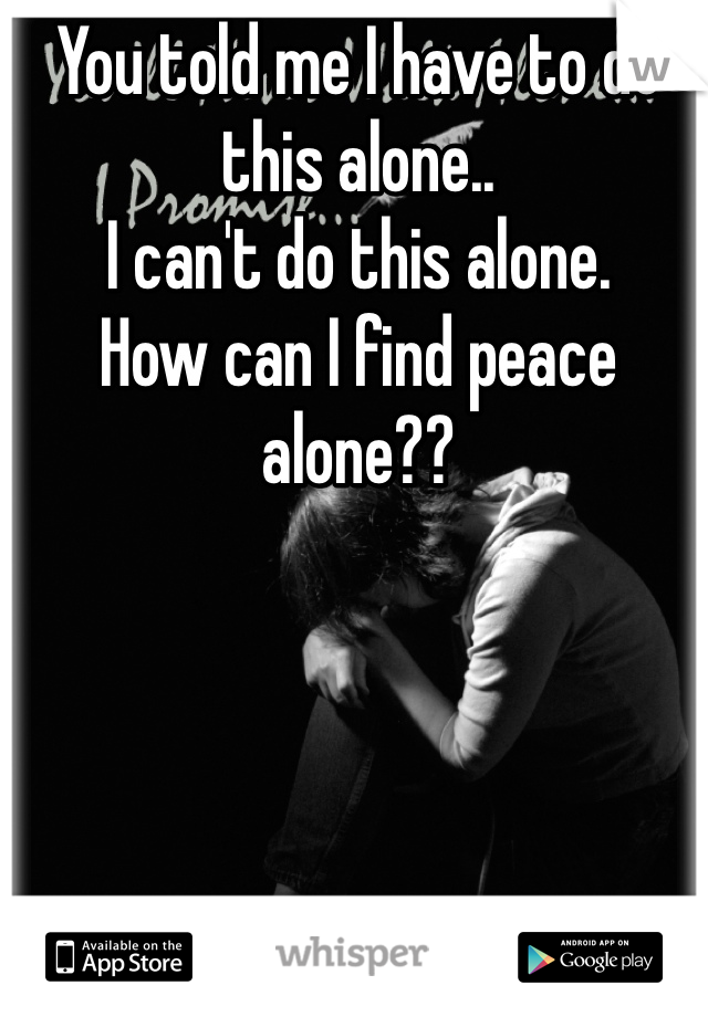 You told me I have to do this alone.. 
I can't do this alone. 
How can I find peace alone??