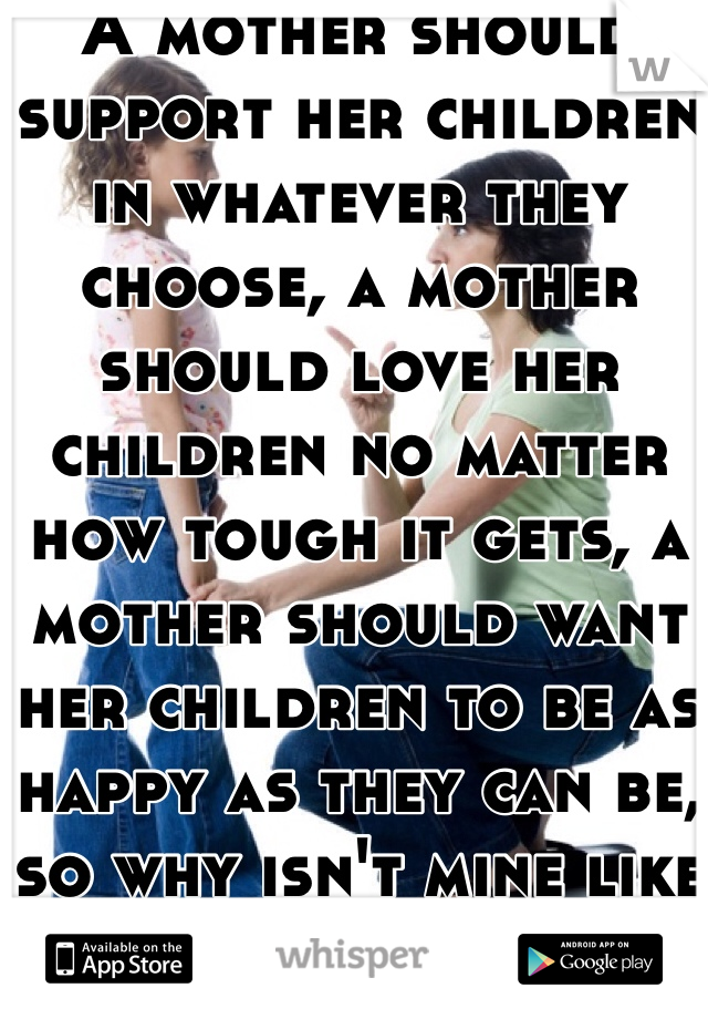 A mother should support her children in whatever they choose, a mother should love her children no matter how tough it gets, a mother should want her children to be as happy as they can be, so why isn't mine like that?