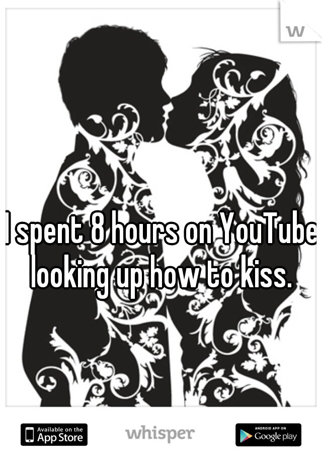 I spent 8 hours on YouTube looking up how to kiss. 