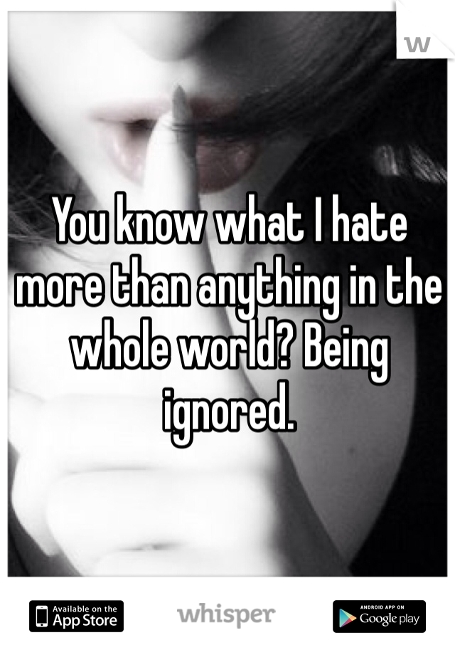 You know what I hate more than anything in the whole world? Being ignored.