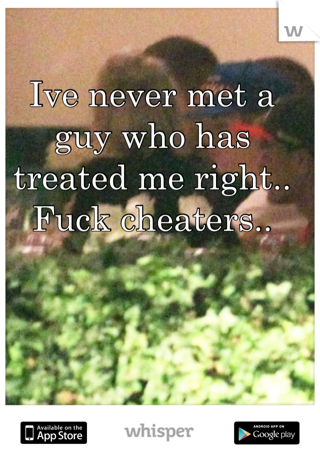 Ive never met a guy who has treated me right.. Fuck cheaters..