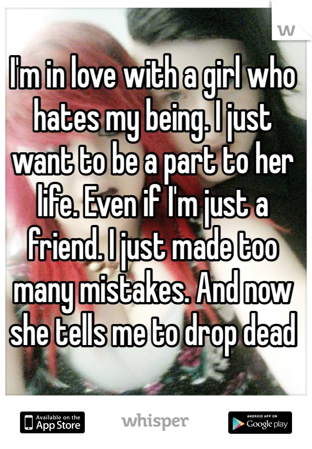 I'm in love with a girl who hates my being. I just want to be a part to her life. Even if I'm just a friend. I just made too many mistakes. And now she tells me to drop dead