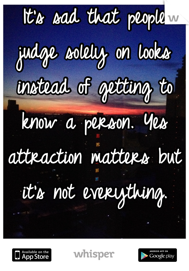 It's sad that people judge solely on looks instead of getting to know a person. Yes attraction matters but it's not everything. 