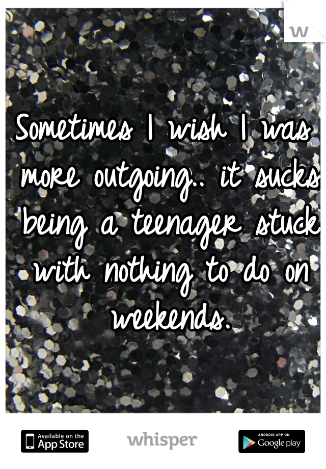 Sometimes I wish I was more outgoing.. it sucks being a teenager stuck with nothing to do on weekends.